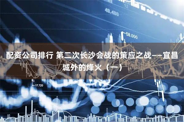 配资公司排行 第二次长沙会战的策应之战——宜昌城外的烽火（一）