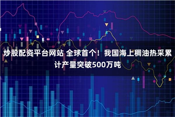 炒股配资平台网站 全球首个！我国海上稠油热采累计产量突破500万吨