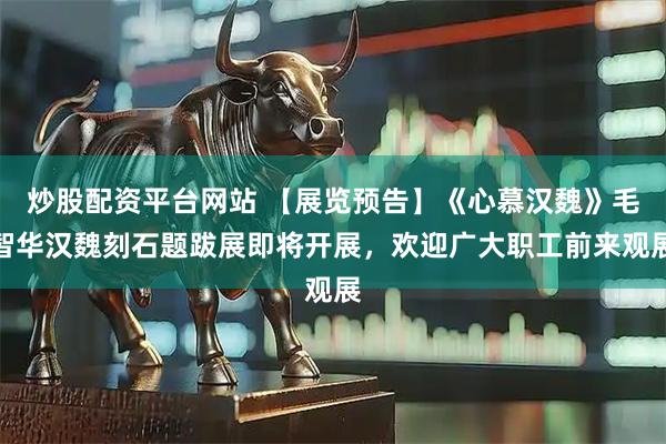 炒股配资平台网站 【展览预告】《心慕汉魏》毛智华汉魏刻石题跋展即将开展，欢迎广大职工前来观展