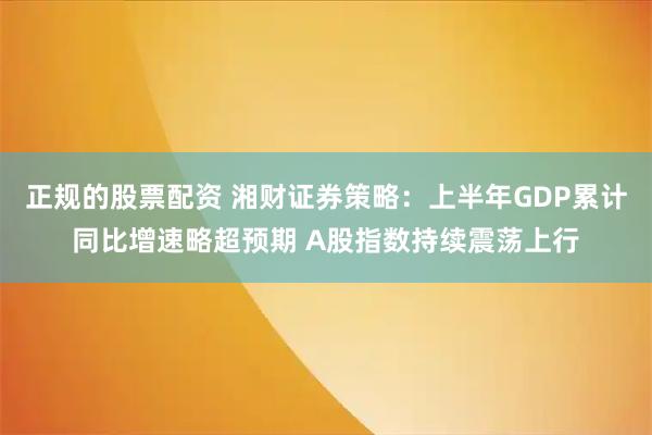 正规的股票配资 湘财证券策略：上半年GDP累计同比增速略超预期 A股指数持续震荡上行