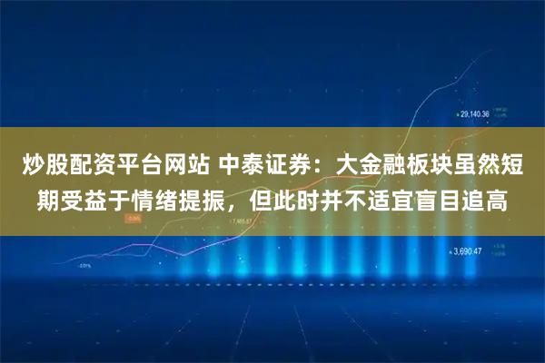 炒股配资平台网站 中泰证券：大金融板块虽然短期受益于情绪提振，但此时并不适宜盲目追高