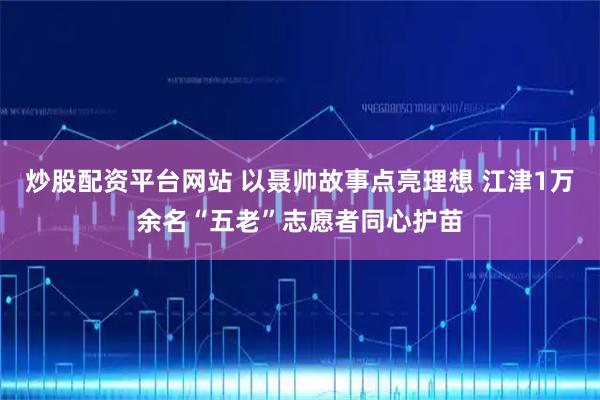 炒股配资平台网站 以聂帅故事点亮理想 江津1万余名“五老”志愿者同心护苗