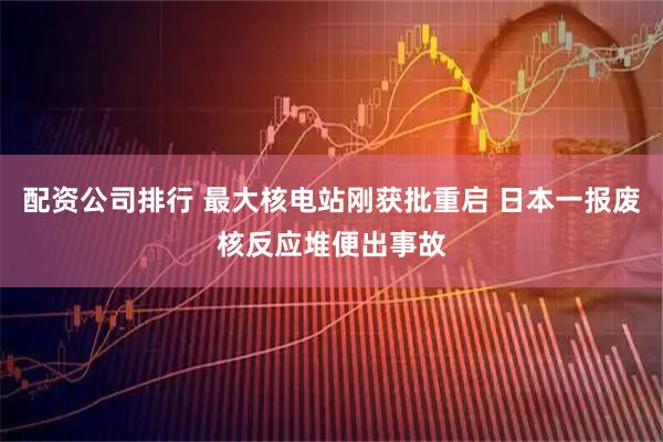 配资公司排行 最大核电站刚获批重启 日本一报废核反应堆便出事故