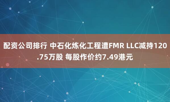 配资公司排行 中石化炼化工程遭FMR LLC减持120.75万股 每股作价约7.49港元