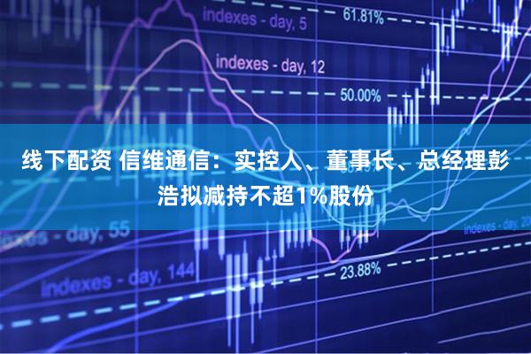 线下配资 信维通信：实控人、董事长、总经理彭浩拟减持不超1%股份