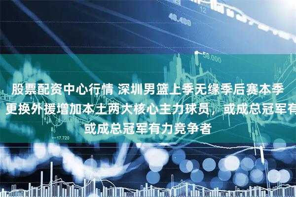 股票配资中心行情 深圳男篮上季无缘季后赛本季直冲前5，更换外援增加本土两大核心主力球员，或成总冠军有力竞争者
