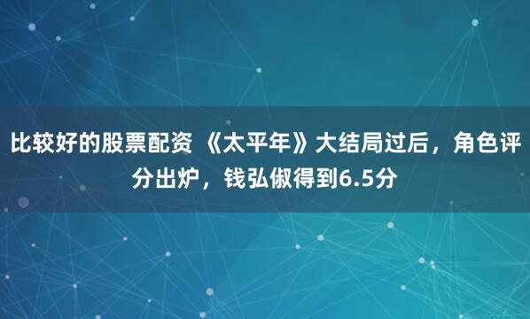 比较好的股票配资 《太平年》大结局过后，角色评分出炉，钱弘俶得到6.5分