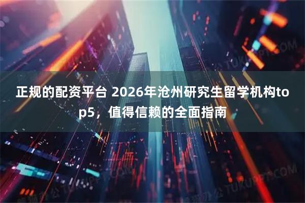 正规的配资平台 2026年沧州研究生留学机构top5，值得信赖的全面指南