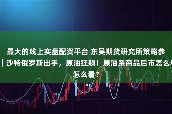 最大的线上实盘配资平台 东吴期货研究所策略参考｜沙特俄罗斯出手，原油狂飙！原油系商品后市怎么看？
