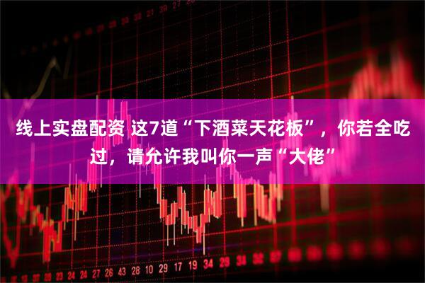线上实盘配资 这7道“下酒菜天花板”，你若全吃过，请允许我叫你一声“大佬”