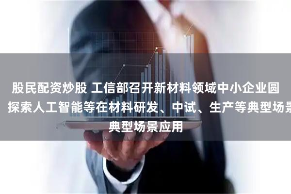 股民配资炒股 工信部召开新材料领域中小企业圆桌会：探索人工智能等在材料研发、中试、生产等典型场景应用