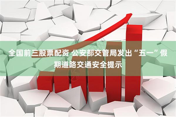 全国前三股票配资 公安部交管局发出“五一”假期道路交通安全提示