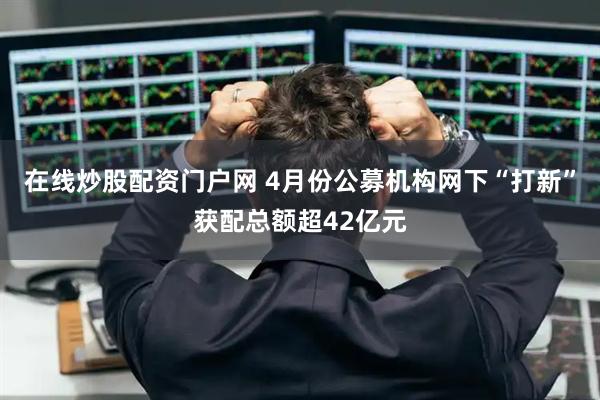 在线炒股配资门户网 4月份公募机构网下“打新”获配总额超42亿元