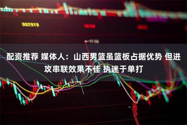 配资推荐 媒体人：山西男篮虽篮板占据优势 但进攻串联效果不佳 执迷于单打