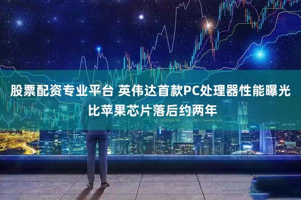 股票配资专业平台 英伟达首款PC处理器性能曝光 比苹果芯片落后约两年