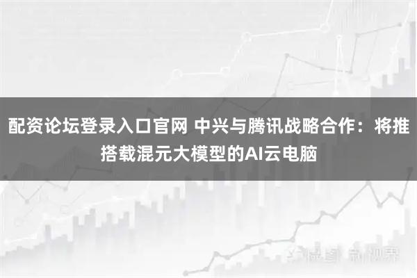 配资论坛登录入口官网 中兴与腾讯战略合作：将推搭载混元大模型的AI云电脑