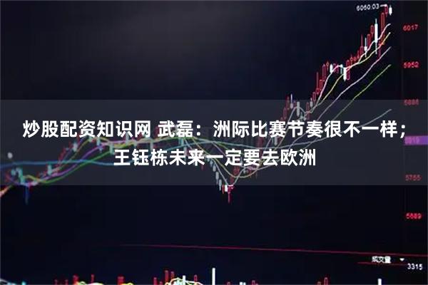 炒股配资知识网 武磊：洲际比赛节奏很不一样；王钰栋未来一定要去欧洲