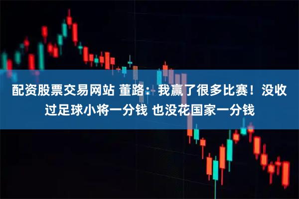 配资股票交易网站 董路：我赢了很多比赛！没收过足球小将一分钱 也没花国家一分钱