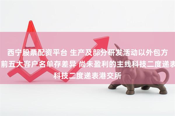 西宁股票配资平台 生产及部分研发活动以外包方式进行 前五大客户名单存差异 尚未盈利的主线科技二度递表港交所