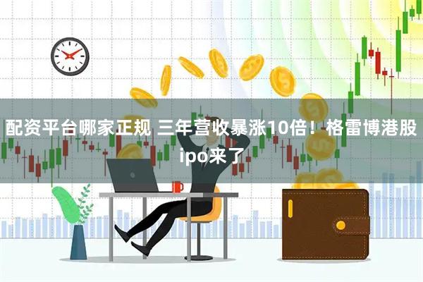 配资平台哪家正规 三年营收暴涨10倍！格雷博港股ipo来了