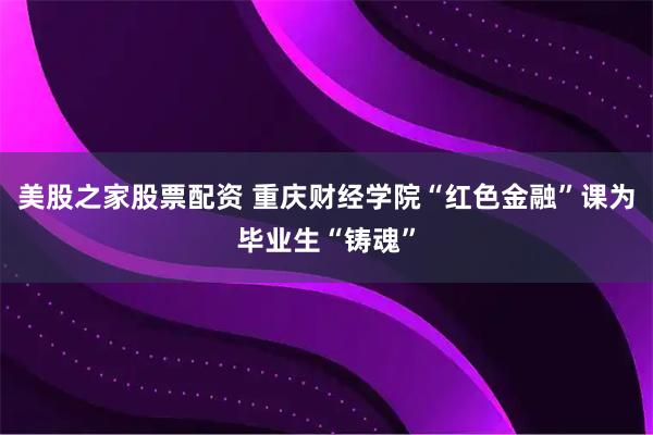 美股之家股票配资 重庆财经学院“红色金融”课为毕业生“铸魂”
