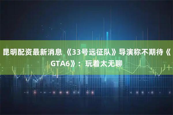 昆明配资最新消息 《33号远征队》导演称不期待《GTA6》：玩着太无聊