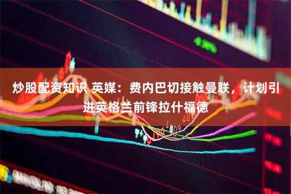 炒股配资知识 英媒：费内巴切接触曼联，计划引进英格兰前锋拉什福德