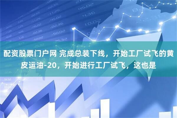 配资股票门户网 完成总装下线，开始工厂试飞的黄皮运油-20，开始进行工厂试飞，这也是