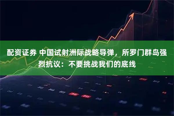 配资证券 中国试射洲际战略导弹，所罗门群岛强烈抗议：不要挑战我们的底线